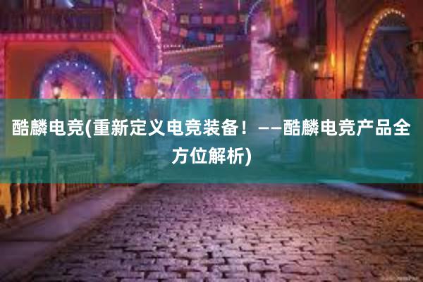 酷麟电竞(重新定义电竞装备！——酷麟电竞产品全方位解析)