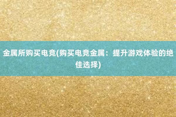 金属所购买电竞(购买电竞金属：提升游戏体验的绝佳选择)