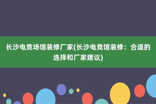 长沙电竞场馆装修厂家(长沙电竞馆装修：合适的选择和厂家建议)