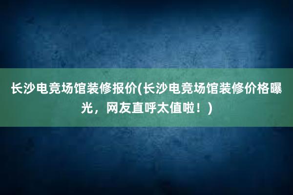 长沙电竞场馆装修报价(长沙电竞场馆装修价格曝光，网友直呼太值啦！)