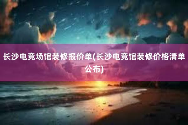 长沙电竞场馆装修报价单(长沙电竞馆装修价格清单公布)