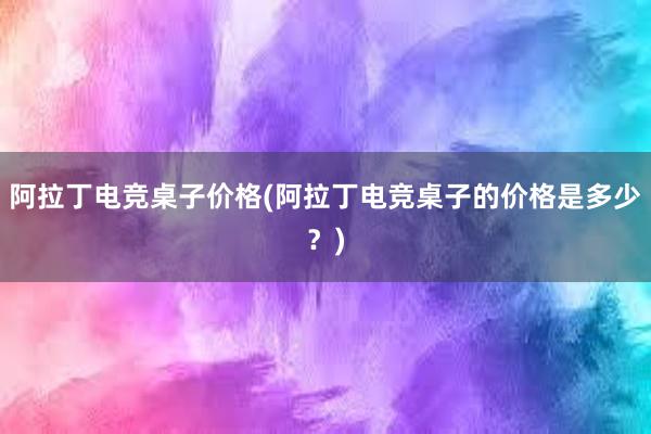 阿拉丁电竞桌子价格(阿拉丁电竞桌子的价格是多少？)