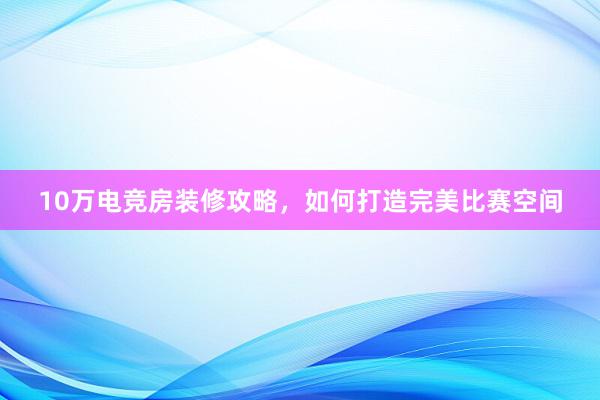 10万电竞房装修攻略，如何打造完美比赛空间