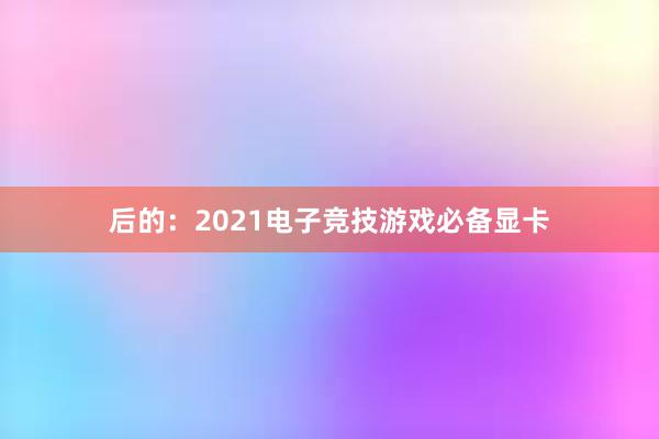 后的：2021电子竞技游戏必备显卡