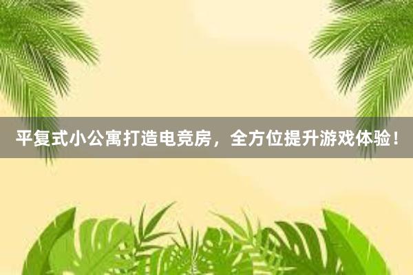 平复式小公寓打造电竞房，全方位提升游戏体验！