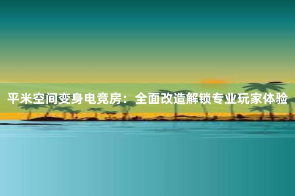 平米空间变身电竞房：全面改造解锁专业玩家体验