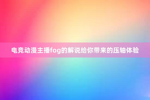 电竞动漫主播fog的解说给你带来的压轴体验