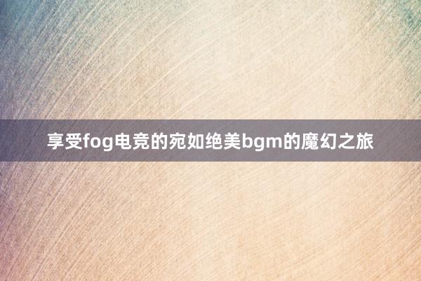 享受fog电竞的宛如绝美bgm的魔幻之旅