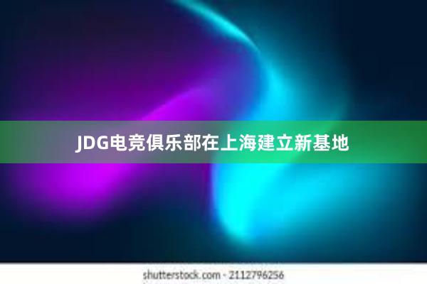 JDG电竞俱乐部在上海建立新基地