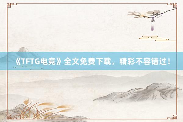 《TFTG电竞》全文免费下载，精彩不容错过！