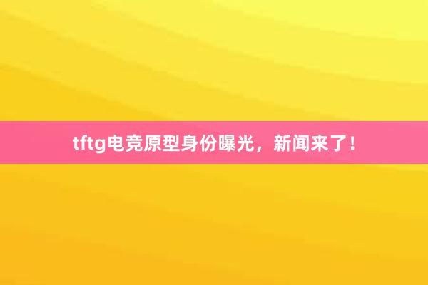 tftg电竞原型身份曝光，新闻来了！