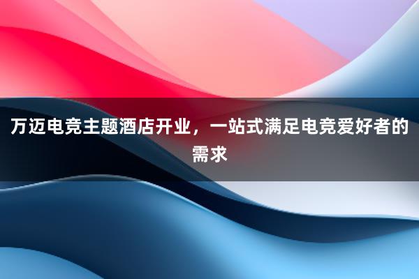 万迈电竞主题酒店开业，一站式满足电竞爱好者的需求