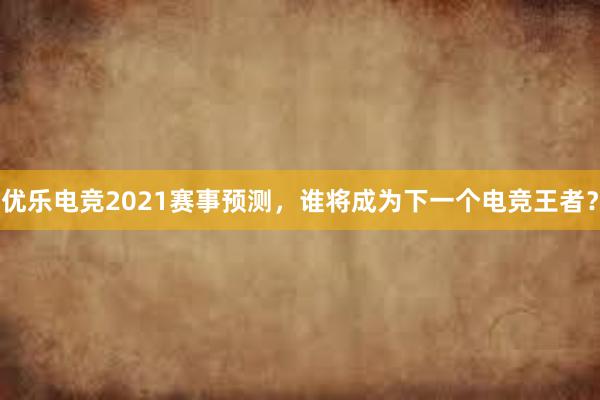 优乐电竞2021赛事预测，谁将成为下一个电竞王者？