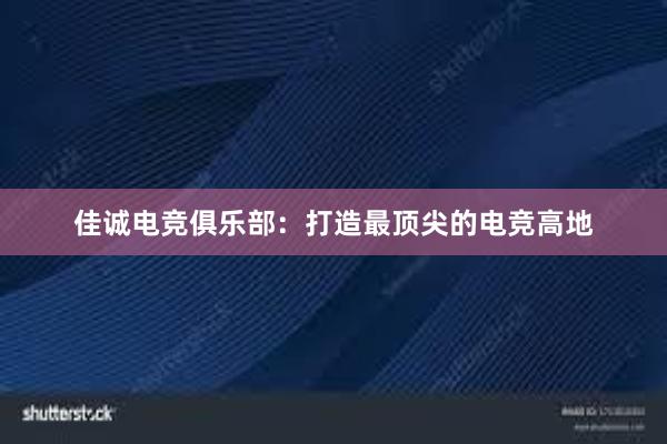 佳诚电竞俱乐部：打造最顶尖的电竞高地