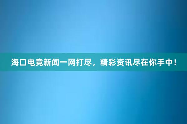 海口电竞新闻一网打尽，精彩资讯尽在你手中！