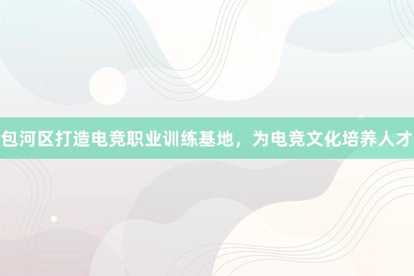 包河区打造电竞职业训练基地，为电竞文化培养人才