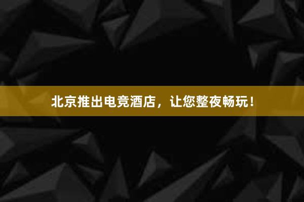 北京推出电竞酒店，让您整夜畅玩！