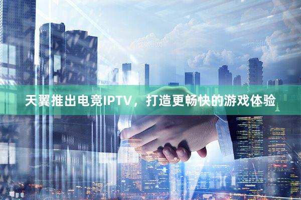 天翼推出电竞IPTV，打造更畅快的游戏体验