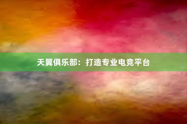 天翼俱乐部：打造专业电竞平台