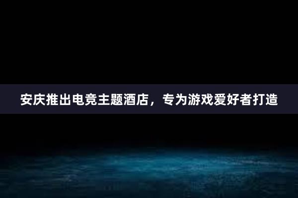 安庆推出电竞主题酒店，专为游戏爱好者打造