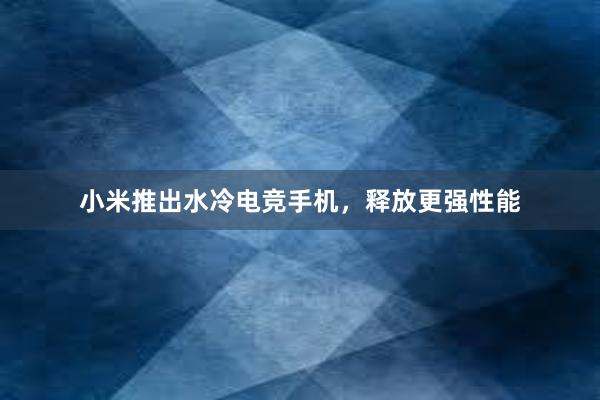 小米推出水冷电竞手机，释放更强性能