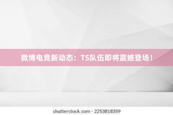 微博电竞新动态：TS队伍即将震撼登场！