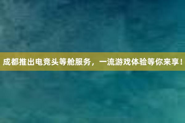 成都推出电竞头等舱服务，一流游戏体验等你来享！