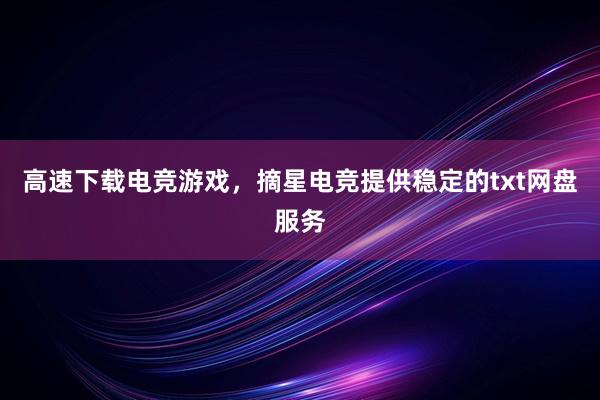 高速下载电竞游戏，摘星电竞提供稳定的txt网盘服务