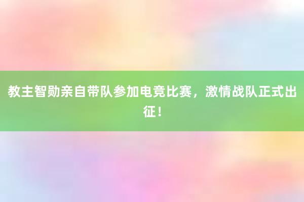 教主智勋亲自带队参加电竞比赛，激情战队正式出征！