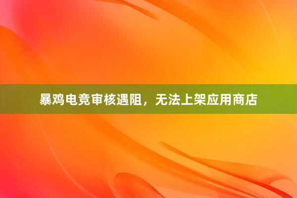 暴鸡电竞审核遇阻，无法上架应用商店