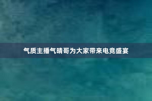 气质主播气晴哥为大家带来电竞盛宴