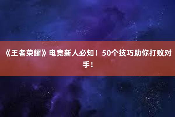 《王者荣耀》电竞新人必知！50个技巧助你打败对手！