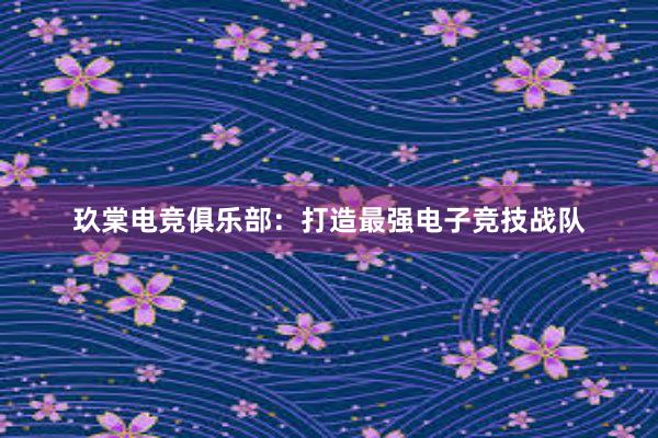 玖棠电竞俱乐部：打造最强电子竞技战队