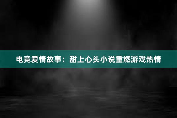 电竞爱情故事：甜上心头小说重燃游戏热情