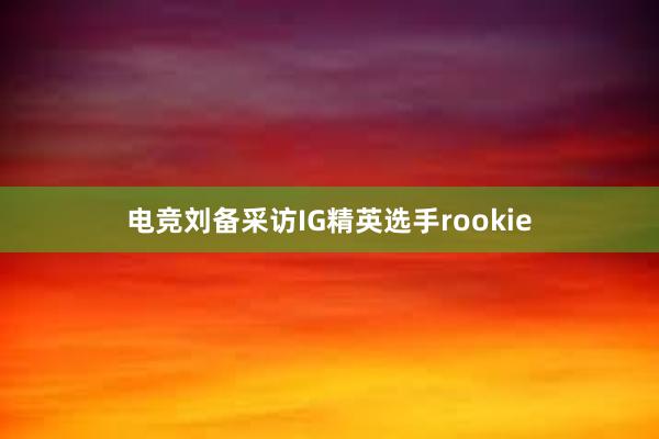 电竞刘备采访IG精英选手rookie