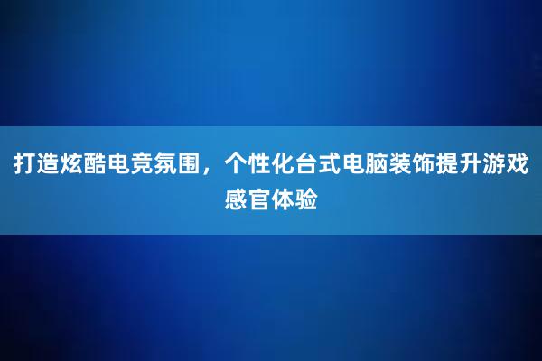 打造炫酷电竞氛围，个性化台式电脑装饰提升游戏感官体验