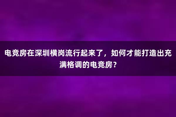 电竞房在深圳横岗流行起来了，如何才能打造出充满格调的电竞房？