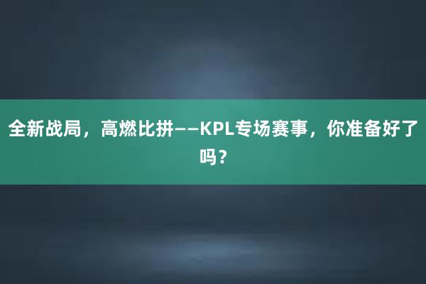 全新战局，高燃比拼——KPL专场赛事，你准备好了吗？