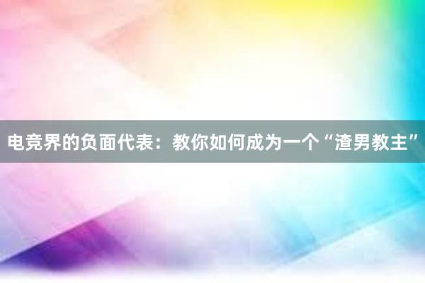 电竞界的负面代表：教你如何成为一个“渣男教主”