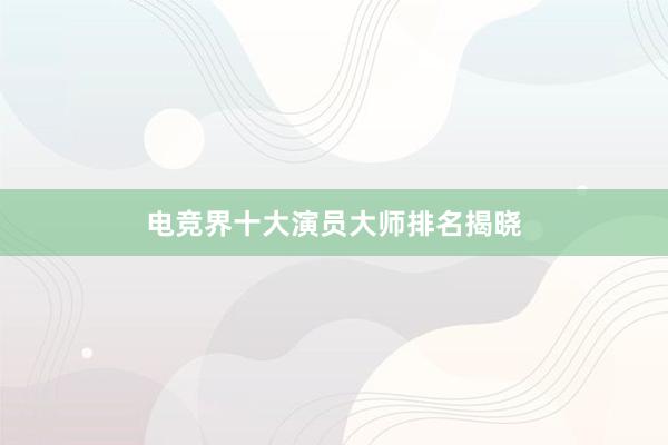 电竞界十大演员大师排名揭晓