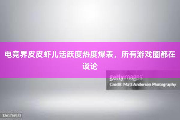 电竞界皮皮虾儿活跃度热度爆表，所有游戏圈都在谈论