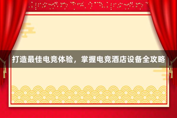 打造最佳电竞体验，掌握电竞酒店设备全攻略