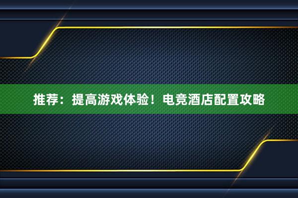 推荐：提高游戏体验！电竞酒店配置攻略