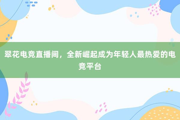 翠花电竞直播间，全新崛起成为年轻人最热爱的电竞平台