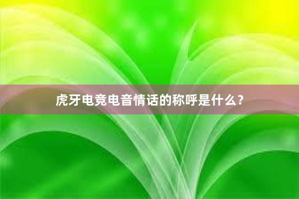 虎牙电竞电音情话的称呼是什么？