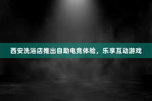 西安洗浴店推出自助电竞体验，乐享互动游戏