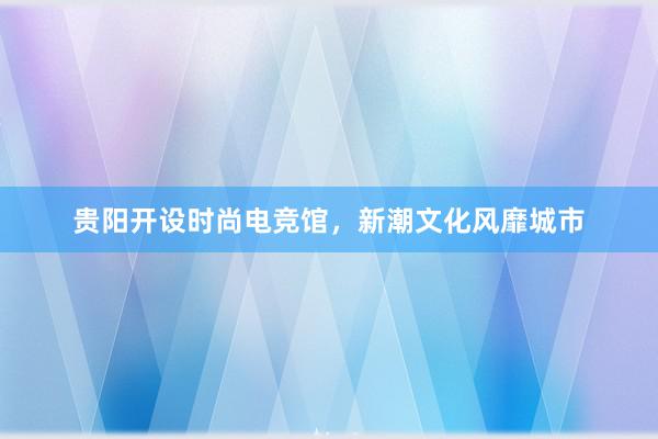 贵阳开设时尚电竞馆，新潮文化风靡城市