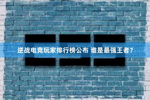 逆战电竞玩家排行榜公布 谁是最强王者？