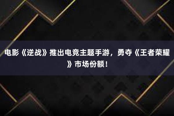 电影《逆战》推出电竞主题手游，勇夺《王者荣耀》市场份额！