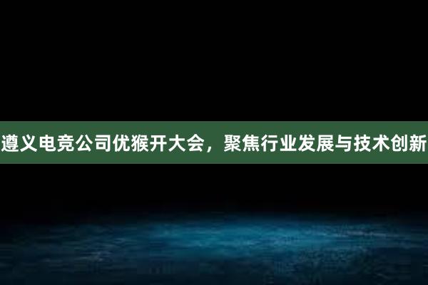 遵义电竞公司优猴开大会，聚焦行业发展与技术创新